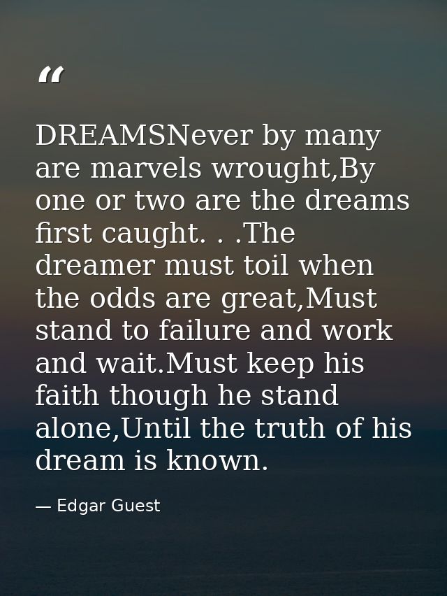 DREAMSNever by many are marvels wrought,By one or two are the dreams first caught. . .The dreamer must toil when the odd — Edgar Guest