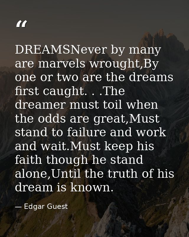 DREAMSNever by many are marvels wrought,By one or two are the dreams first caught. . .The dreamer must toil when the odd — Edgar Guest