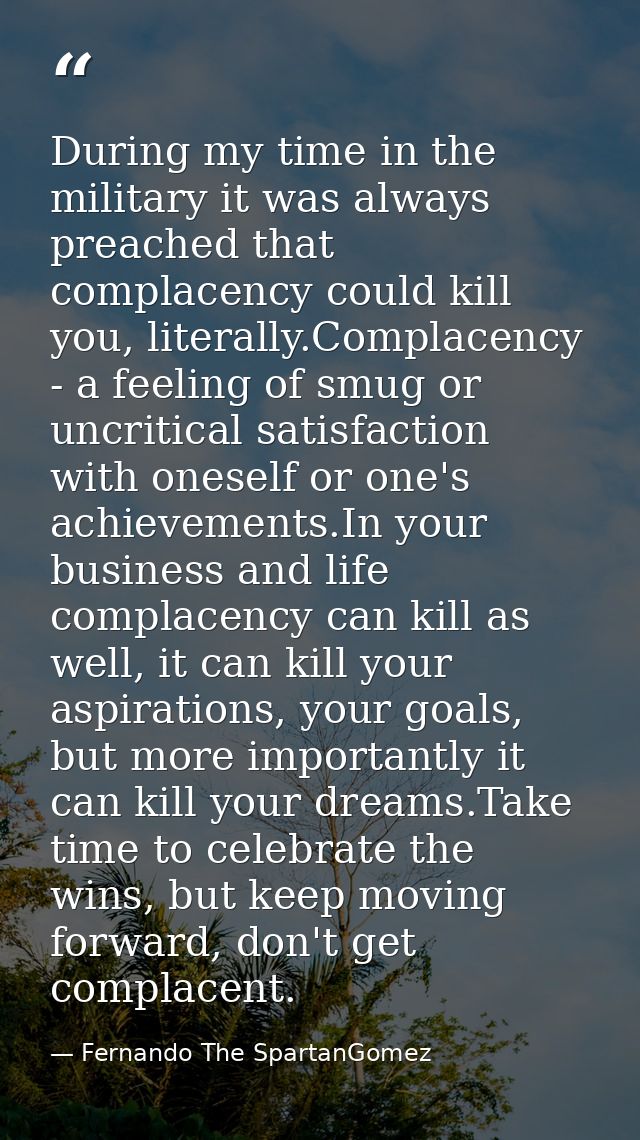 During my time in the military it was always preached that complacency could kill you, literally.Complacency - a feeling — Fernando The SpartanGomez