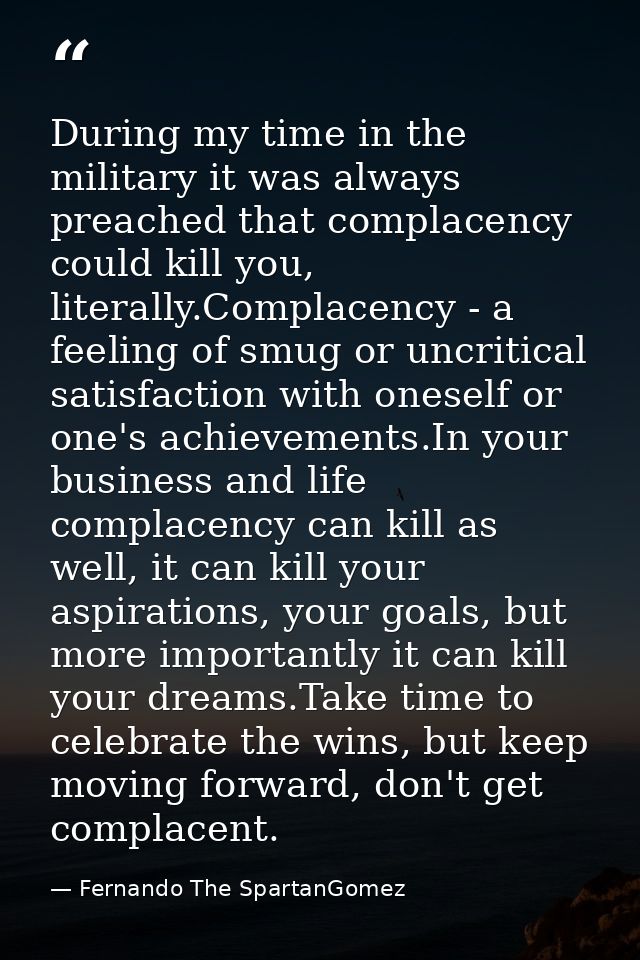 During my time in the military it was always preached that complacency could kill you, literally.Complacency - a feeling — Fernando The SpartanGomez