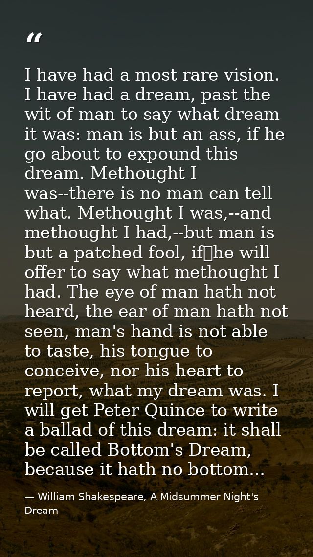 I have had a most rare vision. I have had a dream, past the wit of man to say what dream it was: man is but an ass, if h — William Shakespeare, A Midsummer Night's Dream
