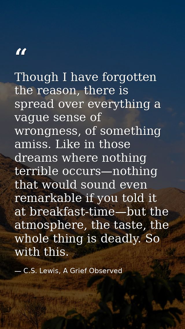 Though I have forgotten the reason, there is spread over everything a vague sense of wrongness, of something amiss. Like — C.S. Lewis, A Grief Observed
