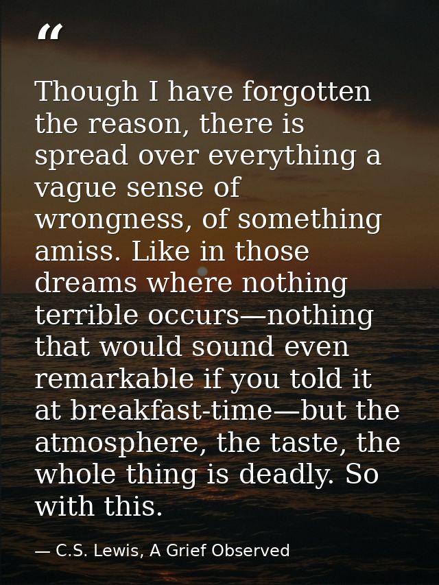 Though I have forgotten the reason, there is spread over everything a vague sense of wrongness, of something amiss. Like — C.S. Lewis, A Grief Observed