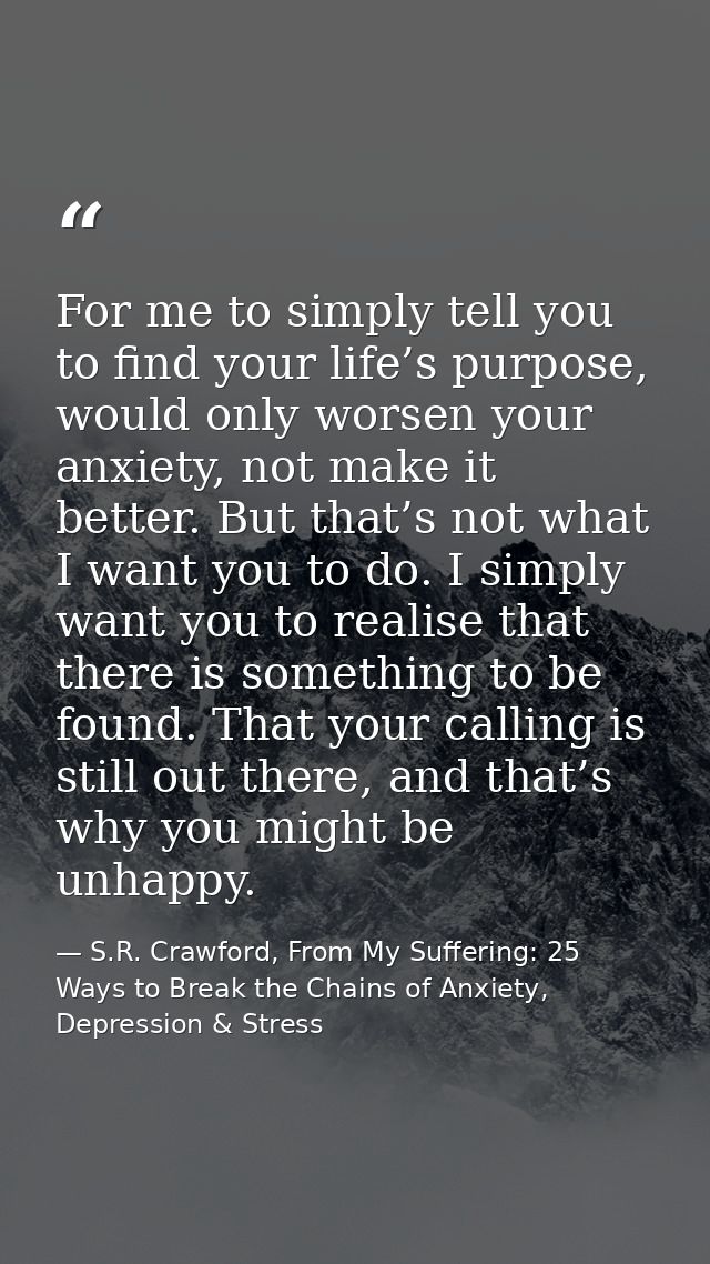 For me to simply tell you to find your life’s purpose, would only worsen your anxiety, not make it better. But that’s no — S.R. Crawford, From My Suffering: 25 Ways to Break the Chains of Anxiety, Depression & Stress
