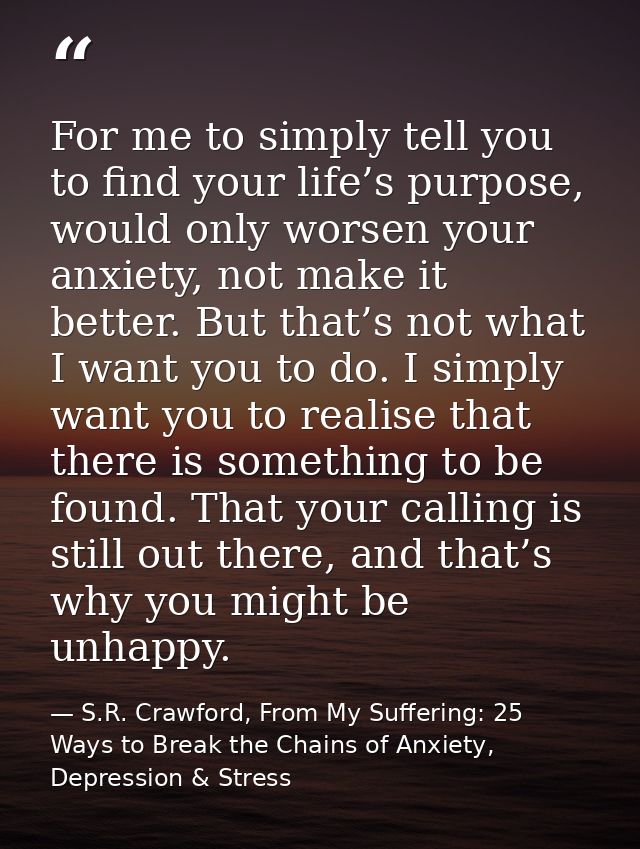 For me to simply tell you to find your life’s purpose, would only worsen your anxiety, not make it better. But that’s no — S.R. Crawford, From My Suffering: 25 Ways to Break the Chains of Anxiety, Depression & Stress