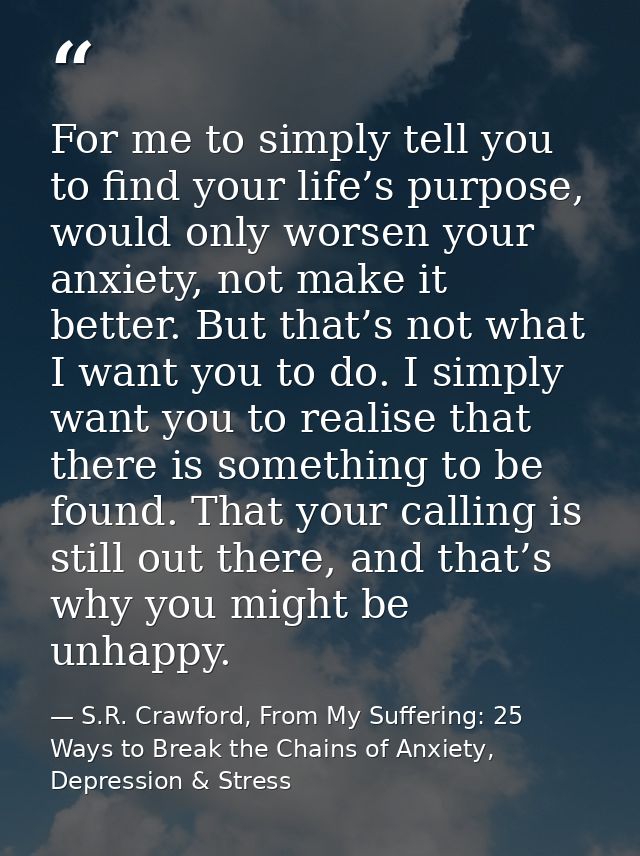 For me to simply tell you to find your life’s purpose, would only worsen your anxiety, not make it better. But that’s no — S.R. Crawford, From My Suffering: 25 Ways to Break the Chains of Anxiety, Depression & Stress
