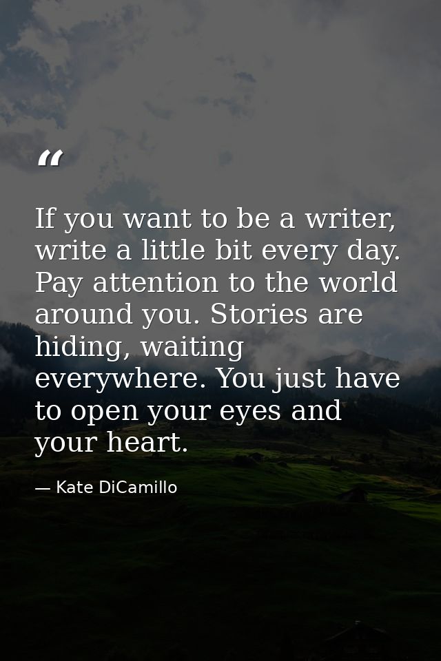 If you want to be a writer, write a little bit every day. Pay attention to the world around you. Stories are hiding, wai — Kate DiCamillo