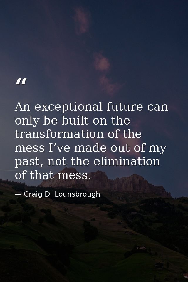An exceptional future can only be built on the transformation of the mess I’ve made out of my past, not the elimination  — Craig D. Lounsbrough