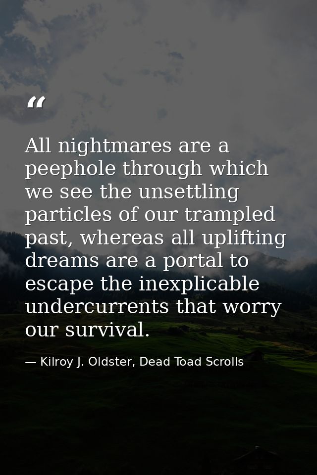 All nightmares are a peephole through which we see the unsettling particles of our trampled past, whereas all uplifting  — Kilroy J. Oldster, Dead Toad Scrolls