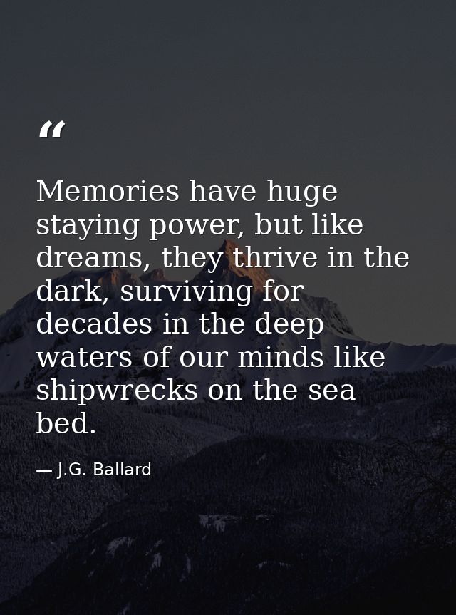 Memories have huge staying power, but like dreams, they thrive in the dark, surviving for decades in the deep waters of  — J.G. Ballard