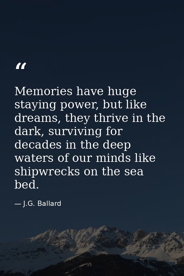 Memories have huge staying power, but like dreams, they thrive in the dark, surviving for decades in the deep waters of  — J.G. Ballard