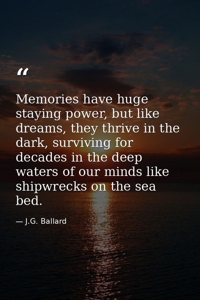 Memories have huge staying power, but like dreams, they thrive in the dark, surviving for decades in the deep waters of  — J.G. Ballard