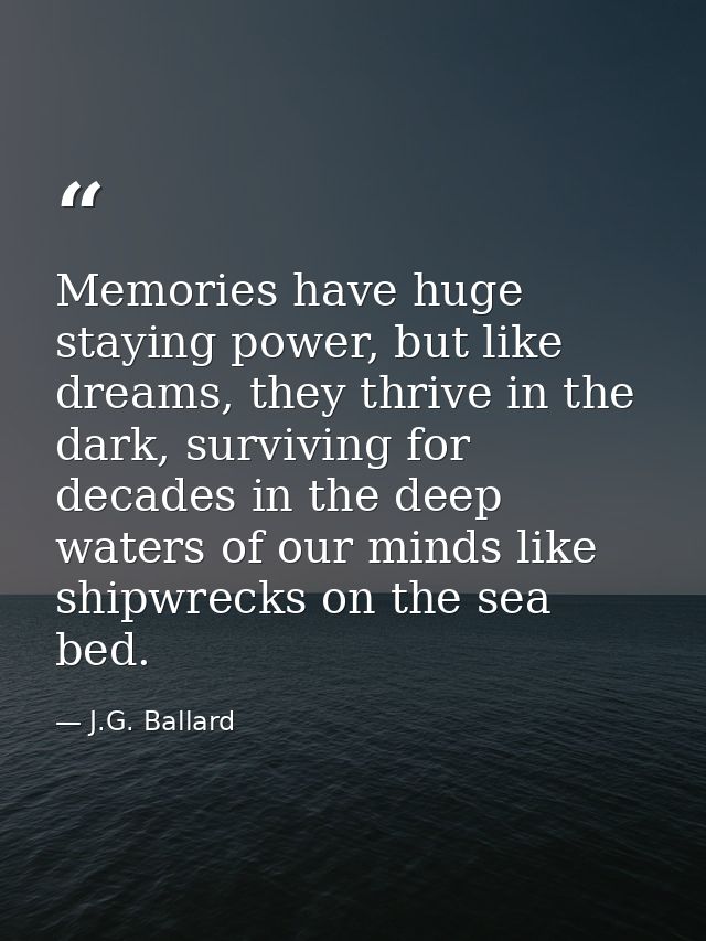 Memories have huge staying power, but like dreams, they thrive in the dark, surviving for decades in the deep waters of  — J.G. Ballard