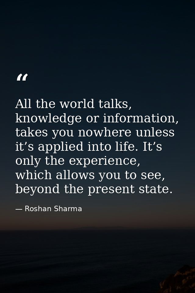 All the world talks, knowledge or information, takes you nowhere unless it’s applied into life. It’s only the experience — Roshan Sharma