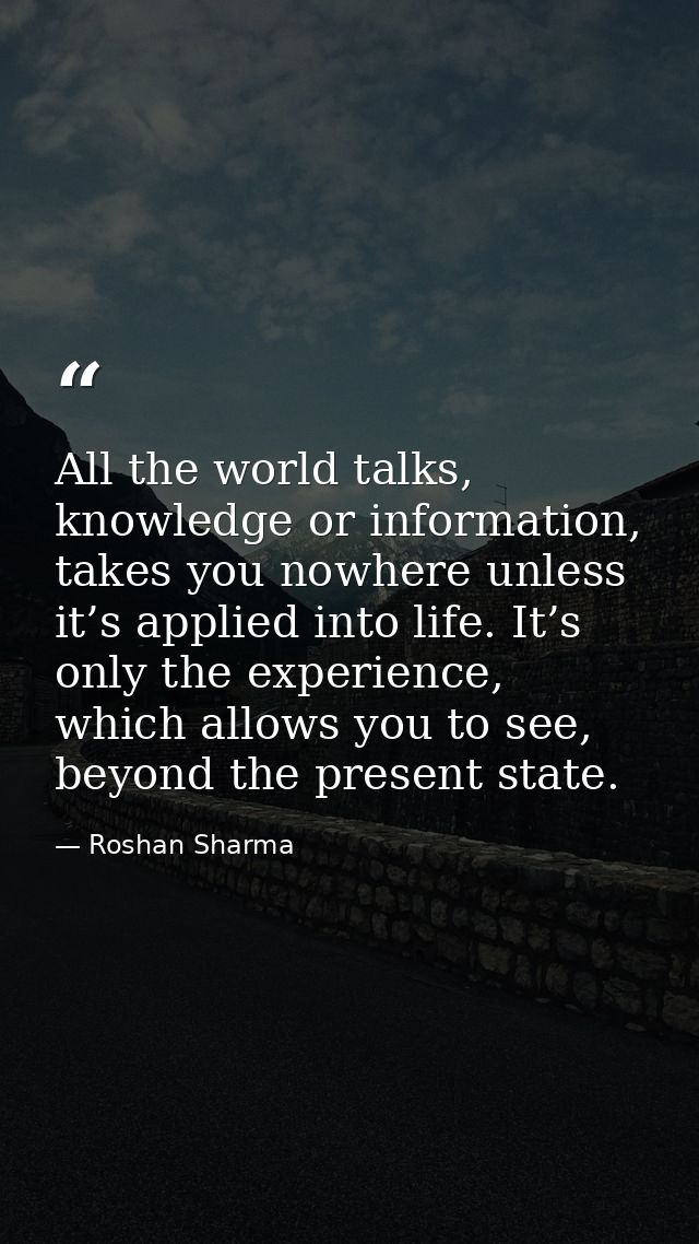 All the world talks, knowledge or information, takes you nowhere unless it’s applied into life. It’s only the experience — Roshan Sharma