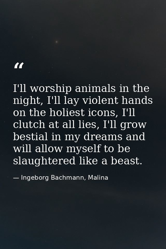 I'll worship animals in the night, I'll lay violent hands on the holiest icons, I'll clutch at all lies, I'll grow besti — Ingeborg Bachmann, Malina