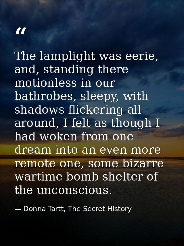 The lamplight was eerie, and, standing there motionless in our bathrobes, sleepy, with shadows flickering all around, I  — Donna Tartt, The Secret History