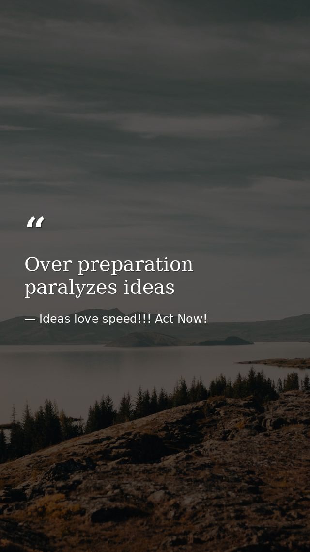Over preparation paralyzes ideas — Ideas love speed!!! Act Now!