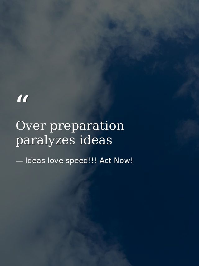 Over preparation paralyzes ideas — Ideas love speed!!! Act Now!
