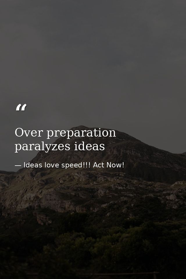 Over preparation paralyzes ideas — Ideas love speed!!! Act Now!