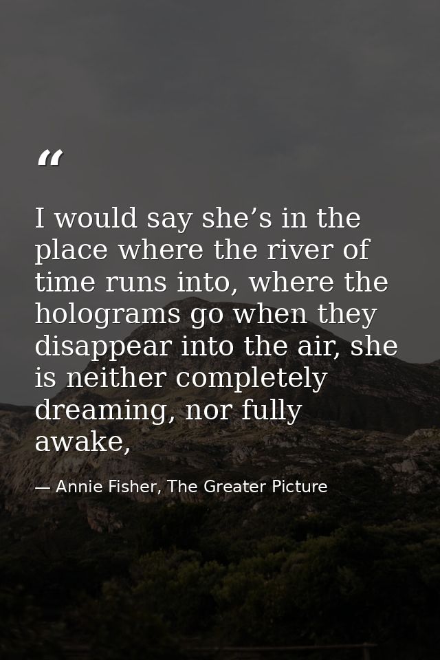 I would say she’s in the place where the river of time runs into, where the holograms go when they disappear into the ai — Annie Fisher, The Greater Picture
