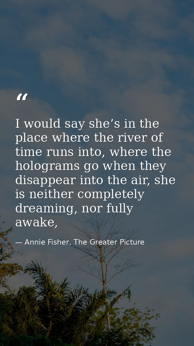 I would say she’s in the place where the river of time runs into, where the holograms go when they disappear into the ai — Annie Fisher, The Greater Picture