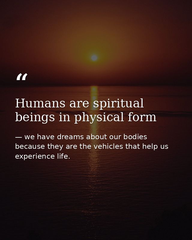 Humans are spiritual beings in physical form — we have dreams about our bodies because they are the vehicles that help us experience life.