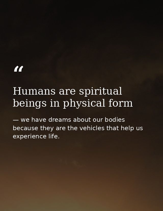 Humans are spiritual beings in physical form — we have dreams about our bodies because they are the vehicles that help us experience life.