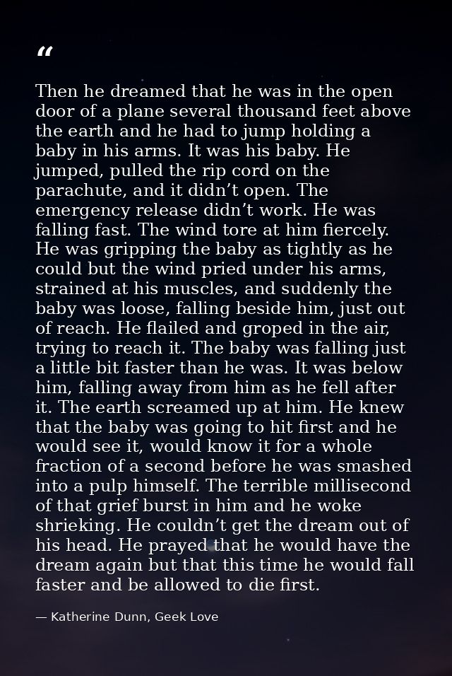 Then he dreamed that he was in the open door of a plane several thousand feet above the earth and he had to jump holding — Katherine Dunn, Geek Love