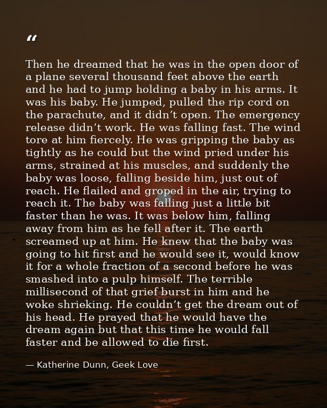 Then he dreamed that he was in the open door of a plane several thousand feet above the earth and he had to jump holding — Katherine Dunn, Geek Love