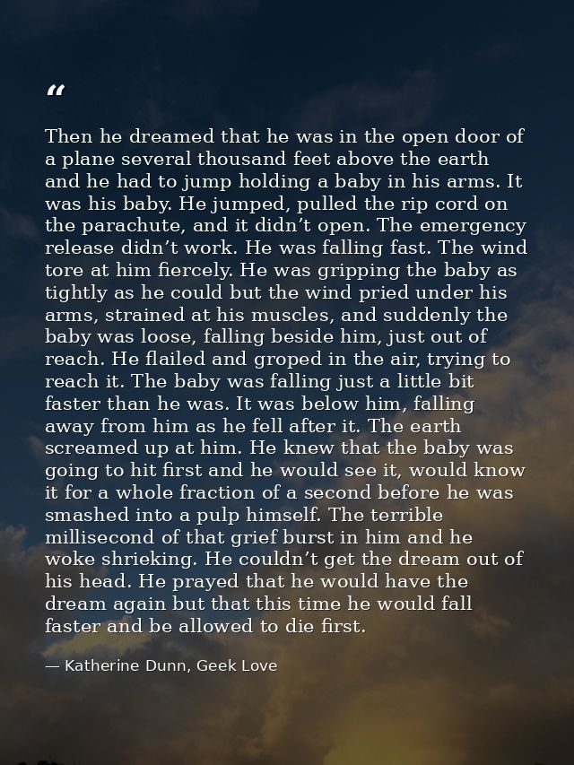 Then he dreamed that he was in the open door of a plane several thousand feet above the earth and he had to jump holding — Katherine Dunn, Geek Love