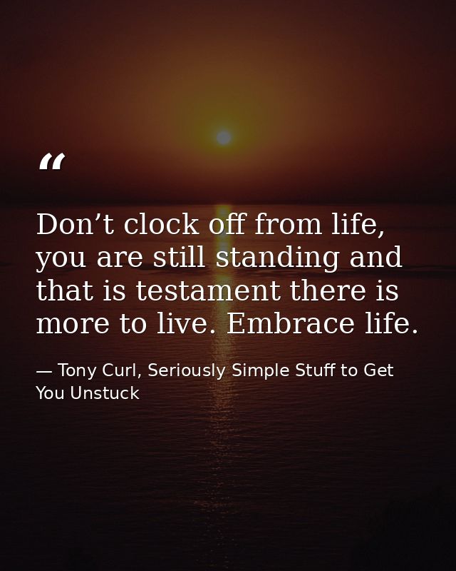 Don’t clock off from life, you are still standing and that is testament there is more to live. Embrace life. — Tony Curl, Seriously Simple Stuff to Get You Unstuck