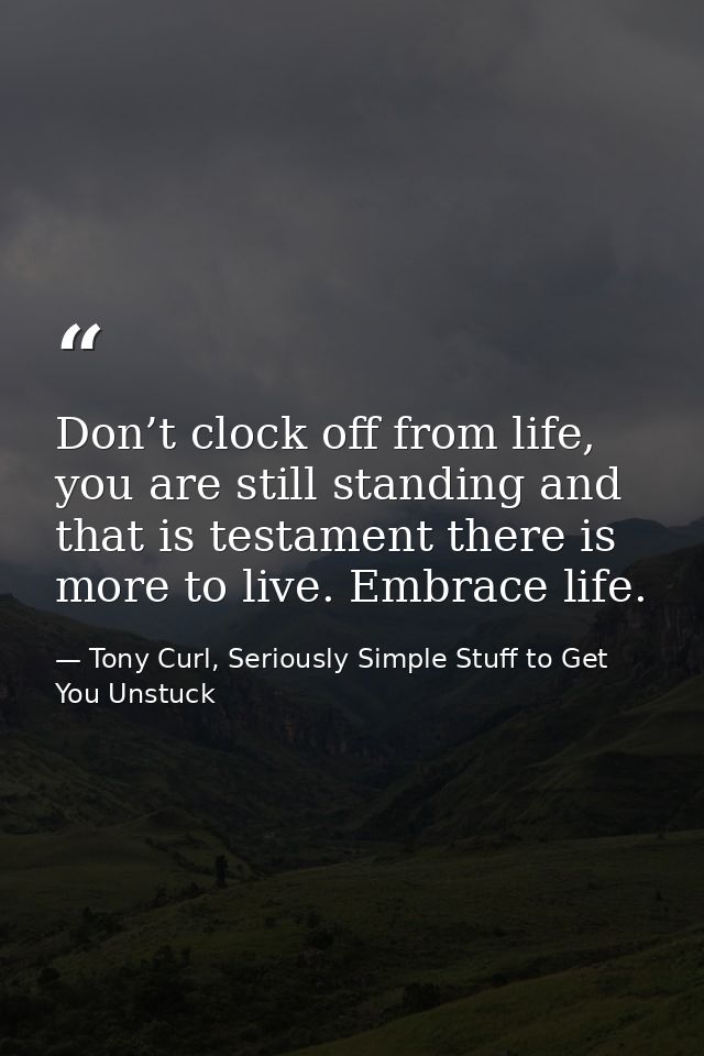 Don’t clock off from life, you are still standing and that is testament there is more to live. Embrace life. — Tony Curl, Seriously Simple Stuff to Get You Unstuck
