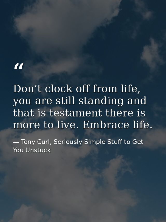 Don’t clock off from life, you are still standing and that is testament there is more to live. Embrace life. — Tony Curl, Seriously Simple Stuff to Get You Unstuck
