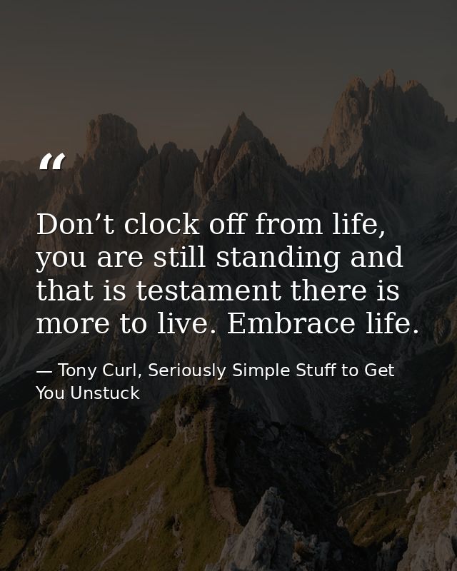 Don’t clock off from life, you are still standing and that is testament there is more to live. Embrace life. — Tony Curl, Seriously Simple Stuff to Get You Unstuck