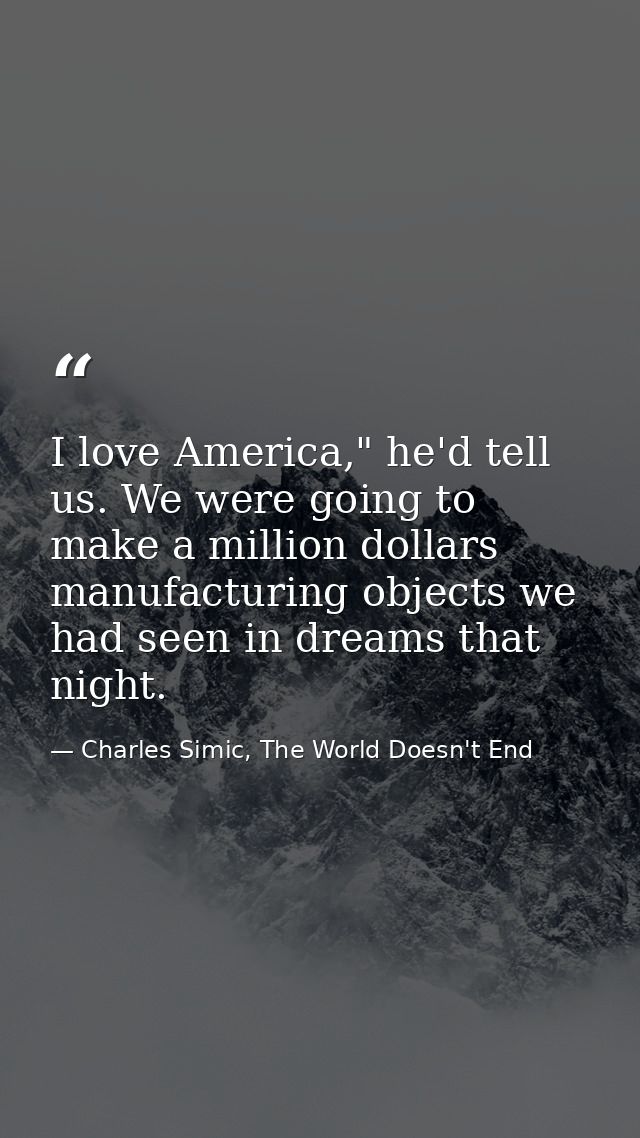 I love America," he'd tell us. We were going to make a million dollars manufacturing objects we had seen in dreams that  — Charles Simic, The World Doesn't End