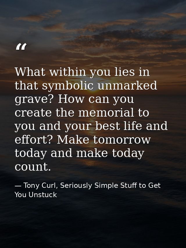 What within you lies in that symbolic unmarked grave? How can you create the memorial to you and your best life and effo — Tony Curl, Seriously Simple Stuff to Get You Unstuck