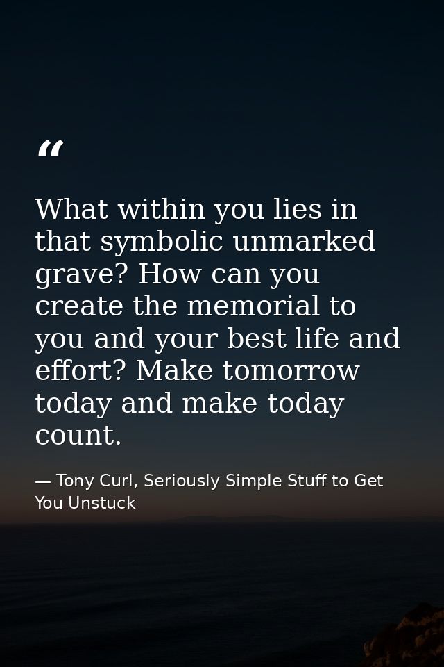 What within you lies in that symbolic unmarked grave? How can you create the memorial to you and your best life and effo — Tony Curl, Seriously Simple Stuff to Get You Unstuck