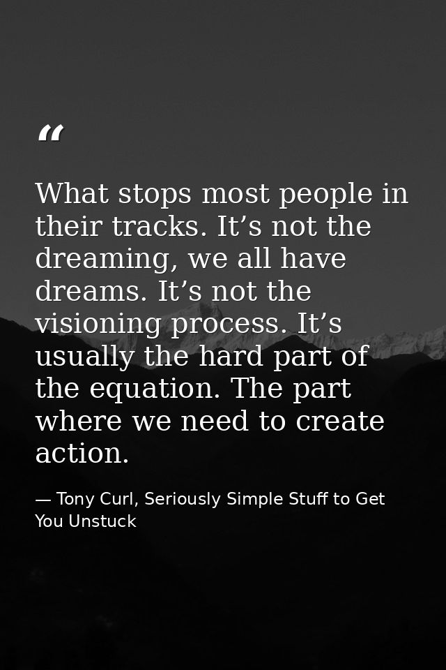 What stops most people in their tracks. It’s not the dreaming, we all have dreams. It’s not the visioning process. It’s  — Tony Curl, Seriously Simple Stuff to Get You Unstuck