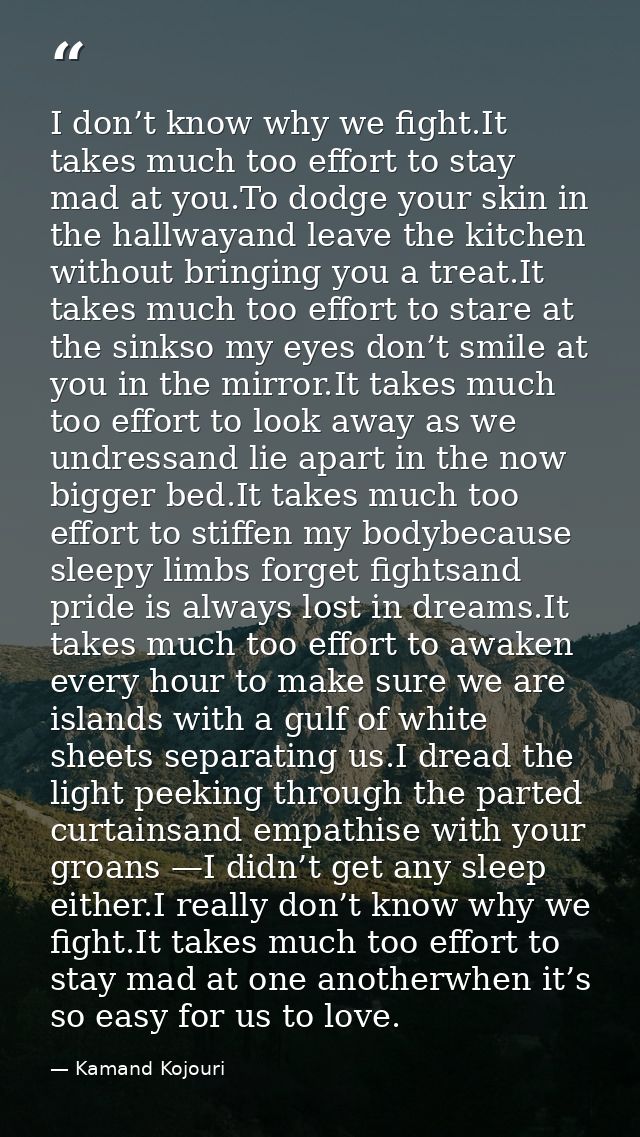 I don’t know why we fight.It takes much too effort to stay mad at you.To dodge your skin in the hallwayand leave the kit — Kamand Kojouri