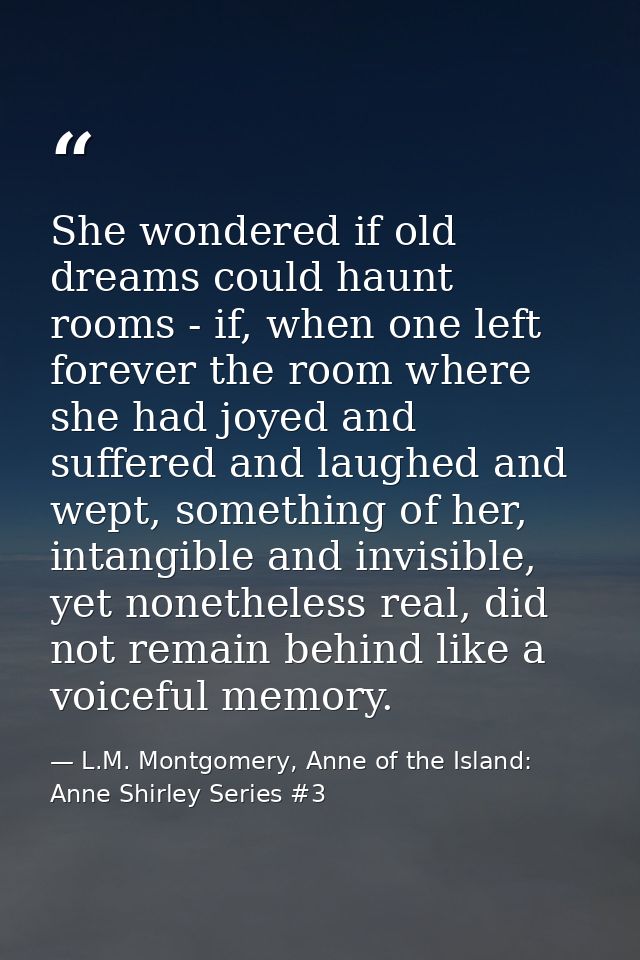 She wondered if old dreams could haunt rooms - if, when one left forever the room where she had joyed and suffered and l — L.M. Montgomery, Anne of the Island: Anne Shirley Series #3