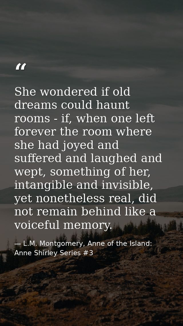She wondered if old dreams could haunt rooms - if, when one left forever the room where she had joyed and suffered and l — L.M. Montgomery, Anne of the Island: Anne Shirley Series #3