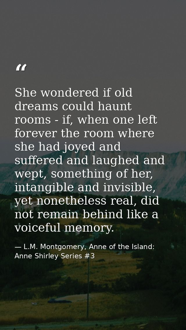 She wondered if old dreams could haunt rooms - if, when one left forever the room where she had joyed and suffered and l — L.M. Montgomery, Anne of the Island: Anne Shirley Series #3