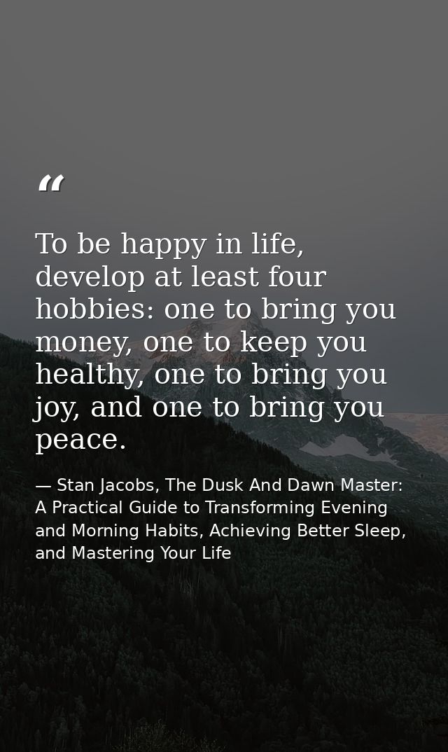 To be happy in life, develop at least four hobbies: one to bring you money, one to keep you healthy, one to bring you jo — Stan Jacobs, The Dusk And Dawn Master: A Practical Guide to Transforming Evening and Morning Habits, Achieving Better Sleep, and Mastering Your Life
