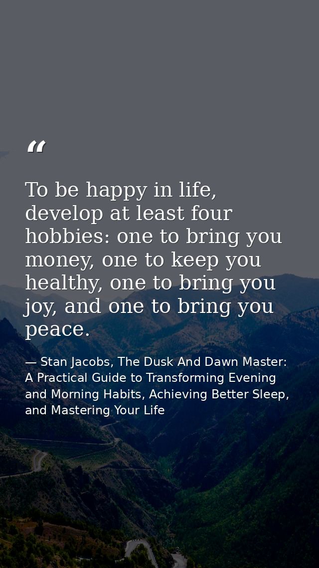 To be happy in life, develop at least four hobbies: one to bring you money, one to keep you healthy, one to bring you jo — Stan Jacobs, The Dusk And Dawn Master: A Practical Guide to Transforming Evening and Morning Habits, Achieving Better Sleep, and Mastering Your Life