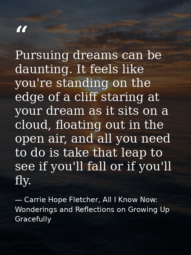 Pursuing dreams can be daunting. It feels like you're standing on the edge of a cliff staring at your dream as it sits o — Carrie Hope Fletcher, All I Know Now: Wonderings and Reflections on Growing Up Gracefully