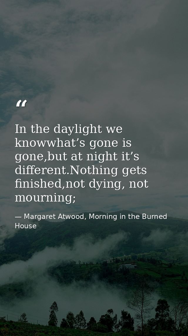 In the daylight we knowwhat’s gone is gone,but at night it’s different.Nothing gets finished,not dying, not mourning; — Margaret Atwood, Morning in the Burned House