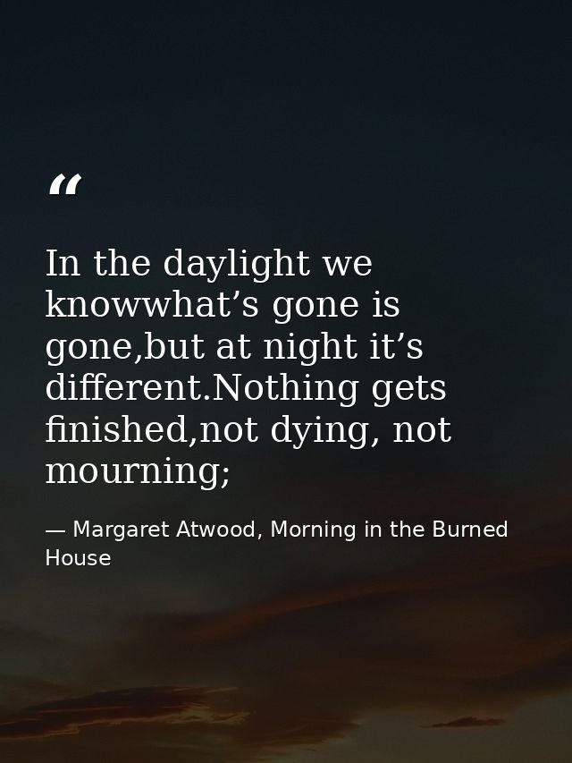 In the daylight we knowwhat’s gone is gone,but at night it’s different.Nothing gets finished,not dying, not mourning; — Margaret Atwood, Morning in the Burned House