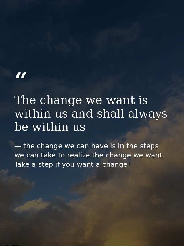 The change we want is within us and shall always be within us — the change we can have is in the steps we can take to realize the change we want. Take a step if you want a change!
