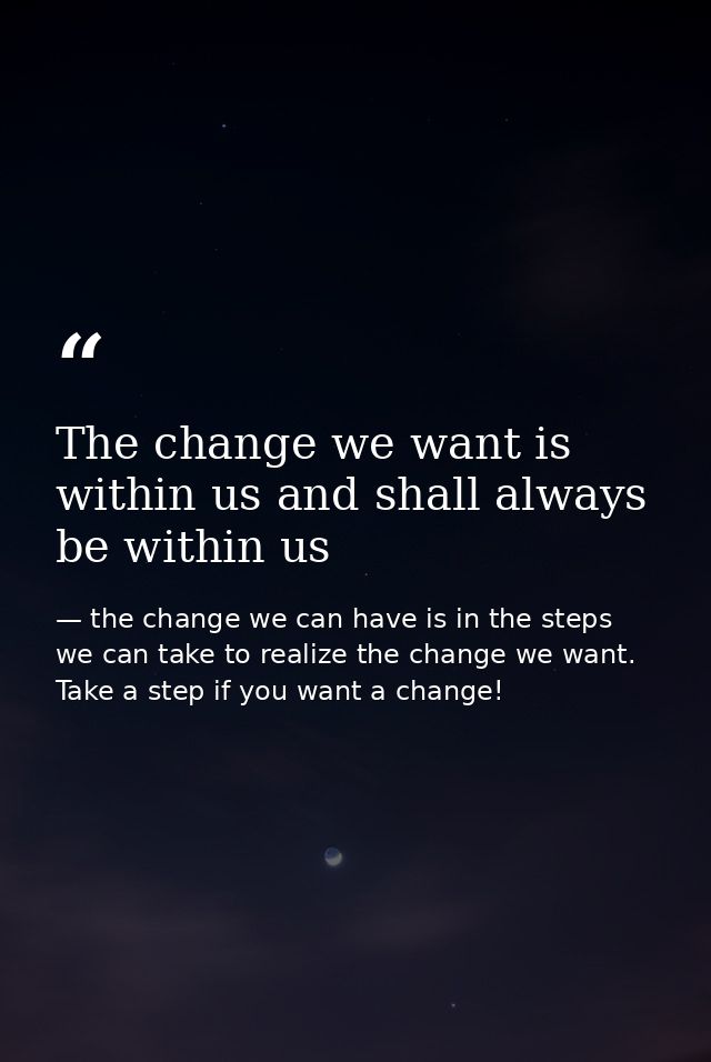 The change we want is within us and shall always be within us — the change we can have is in the steps we can take to realize the change we want. Take a step if you want a change!